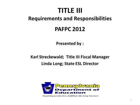 TITLE III Requirements and Responsibilities PAFPC 2012 Presented by : Karl Streckewald; Title III Fiscal Manager Linda Long; State ESL Director 1.