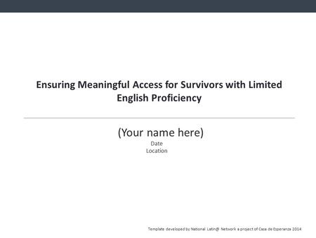 Ensuring Meaningful Access for Survivors with Limited English Proficiency (Your name here) Date Location Template developed by National Network.