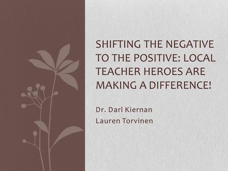 Dr. Darl Kiernan Lauren Torvinen SHIFTING THE NEGATIVE TO THE POSITIVE: LOCAL TEACHER HEROES ARE MAKING A DIFFERENCE!
