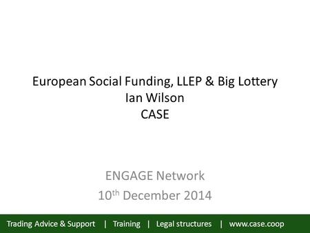 Trading Advice & Support | Training | Legal structures | www.case.coop European Social Funding, LLEP & Big Lottery Ian Wilson CASE ENGAGE Network 10 th.