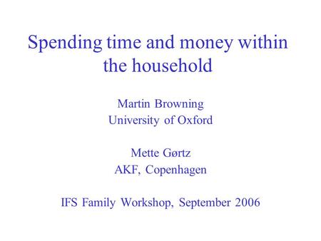 Spending time and money within the household Martin Browning University of Oxford Mette Gørtz AKF, Copenhagen IFS Family Workshop, September 2006.