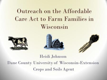 Outreach on the Affordable Care Act to Farm Families in Wisconsin Heidi Johnson Dane County University of Wisconsin-Extension Crops and Soils Agent.