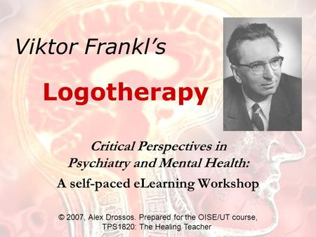 Viktor Frankl’s Critical Perspectives in Psychiatry and Mental Health: A self-paced eLearning Workshop Logotherapy © 2007, Alex Drossos. Prepared for the.
