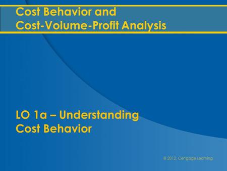 @ 2012, Cengage Learning Cost Behavior and Cost-Volume-Profit Analysis LO 1a – Understanding Cost Behavior.