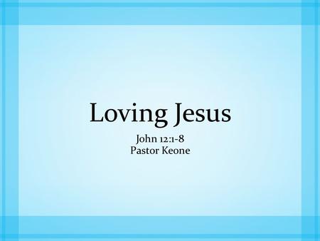 Loving Jesus John 12:1-8 Pastor Keone. John 12:1-3 1 Six days before the Passover, Jesus arrived at Bethany, where Lazarus lived, whom Jesus had raised.