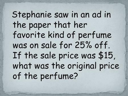 Stephanie saw in an ad in the paper that her favorite kind of perfume was on sale for 25% off. If the sale price was $15, what was the original price of.