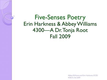 Five-Senses Poetry Erin Harkness & Abbey Williams 4300—A Dr. Tonja Root Fall 2009 Abbey Williams and Erin Harkness, ECED 4300 A, Fall 2009.