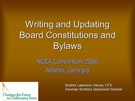 Writing and Updating Board Constitutions and Bylaws NCEA Convention 2006 Atlanta, Georgia Brother Lawrence Harvey, CFX Xaverian Brothers Sponsored Schools.