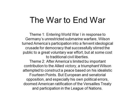 The War to End War Theme 1: Entering World War I in response to Germany’s unrestricted submarine warfare, Wilson turned America’s participation into a.