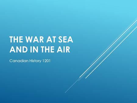 THE WAR AT SEA AND IN THE AIR Canadian History 1201.