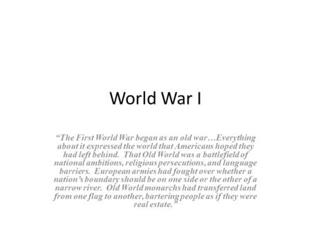 World War I “The First World War began as an old war…Everything about it expressed the world that Americans hoped they had left behind. That Old World.