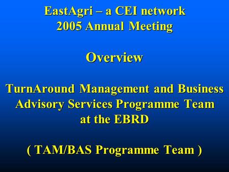 EastAgri – a CEI network 2005 Annual Meeting Overview TurnAround Management and Business Advisory Services Programme Team at the EBRD ( TAM/BAS Programme.