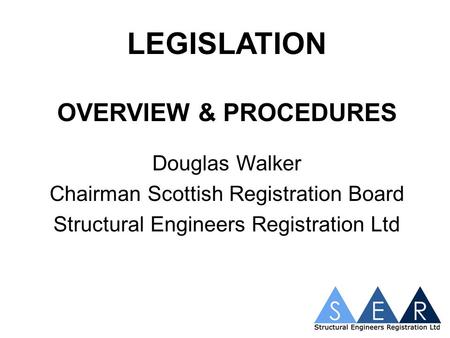 LEGISLATION OVERVIEW & PROCEDURES Douglas Walker Chairman Scottish Registration Board Structural Engineers Registration Ltd.