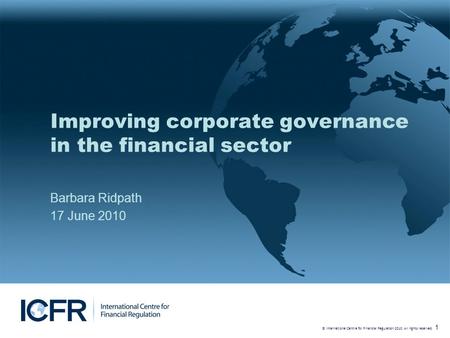 © International Centre for Financial Regulation 2010. All rights reserved. 1 Improving corporate governance in the financial sector Barbara Ridpath 17.
