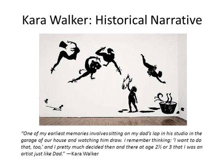 Kara Walker: Historical Narrative “One of my earliest memories involves sitting on my dad’s lap in his studio in the garage of our house and watching him.