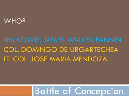 WHO? JIM BOWIE, JAMES WALKER FANNIN COL. DOMINGO DE URGARTECHEA LT. COL. JOSE MARIA MENDOZA Battle of Concepcion.
