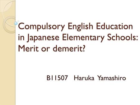 Compulsory English Education in Japanese Elementary Schools: Merit or demerit? B11507 Haruka Yamashiro.