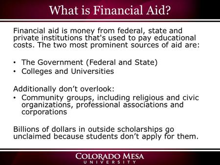 What is Financial Aid? Financial aid is money from federal, state and private institutions that's used to pay educational costs. The two most prominent.