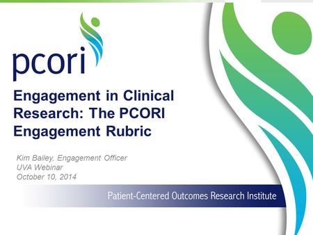 1 Engagement in Clinical Research: The PCORI Engagement Rubric Kim Bailey, Engagement Officer UVA Webinar October 10, 2014.