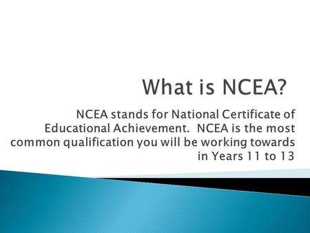 NCEA stands for National Certificate of Educational Achievement. NCEA is the most common qualification you will be working towards in Years 11 to 13.
