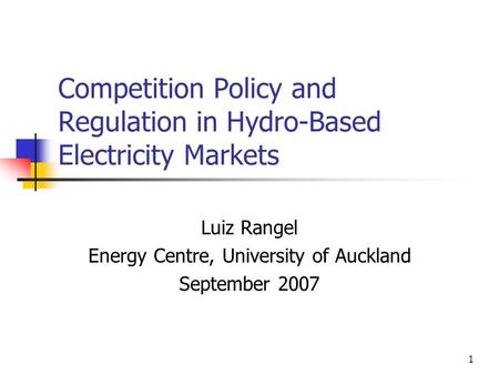 1 Competition Policy and Regulation in Hydro-Based Electricity Markets Luiz Rangel Energy Centre, University of Auckland September 2007.