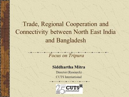 Trade, Regional Cooperation and Connectivity between North East India and Bangladesh Focus on Tripura Siddhartha Mitra Director (Research) CUTS International.