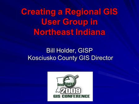 Creating a Regional GIS User Group in Northeast Indiana Bill Holder, GISP Kosciusko County GIS Director Kosciusko County GIS Director.