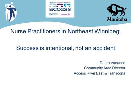 Nurse Practitioners in Northeast Winnipeg: Success is intentional, not an accident Debra Vanance Community Area Director Access River East & Transcona.