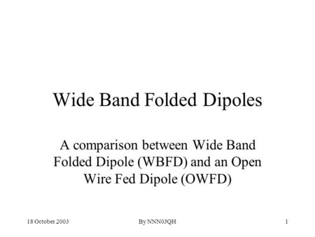 18 October 2003By NNN0JQH1 Wide Band Folded Dipoles A comparison between Wide Band Folded Dipole (WBFD) and an Open Wire Fed Dipole (OWFD)