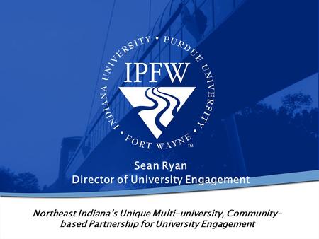 Northeast Indiana’s Unique Multi-university, Community- based Partnership for University Engagement Sean Ryan Director of University Engagement.