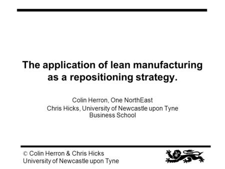 © Colin Herron & Chris Hicks University of Newcastle upon Tyne The application of lean manufacturing as a repositioning strategy. Colin Herron, One NorthEast.
