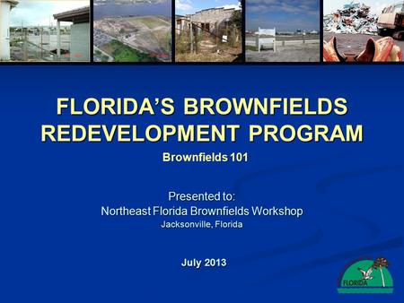 FLORIDA’S BROWNFIELDS REDEVELOPMENT PROGRAM Presented to: Northeast Florida Brownfields Workshop Jacksonville, Florida July 2013 Brownfields 101.