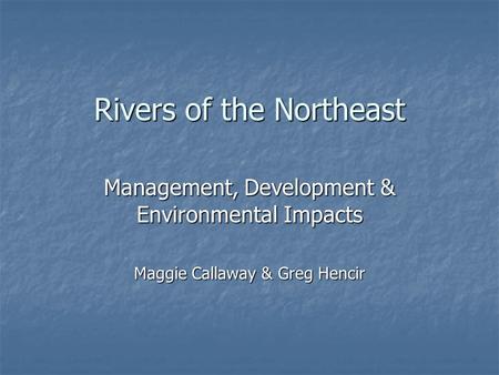 Rivers of the Northeast Management, Development & Environmental Impacts Maggie Callaway & Greg Hencir.