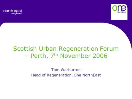 Scottish Urban Regeneration Forum – Perth, 7 th November 2006 Tom Warburton Head of Regeneration, One NorthEast.