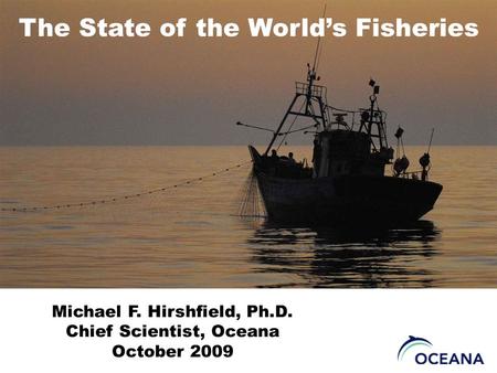 The State of the World’s Fisheries Michael F. Hirshfield, Ph.D. Chief Scientist, Oceana October 2009.