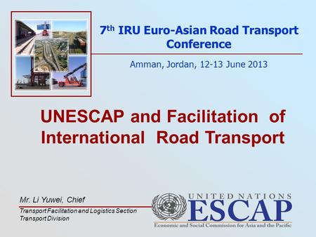 UNESCAP and Facilitation of International Road Transport 7 th IRU Euro-Asian Road Transport Conference Amman, Jordan, 12-13 June 2013 Mr. Li Yuwei, Chief.