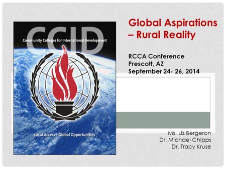 Ms. Liz Bergeron Dr. Michael Chipps Dr. Tracy Kruse Global Aspirations – Rural Reality RCCA Conference Prescott, AZ September 24- 26, 2014.
