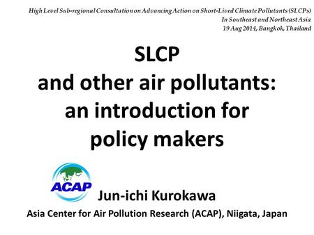 SLCP and other air pollutants: an introduction for policy makers Jun-ichi Kurokawa Asia Center for Air Pollution Research (ACAP), Niigata, Japan High Level.