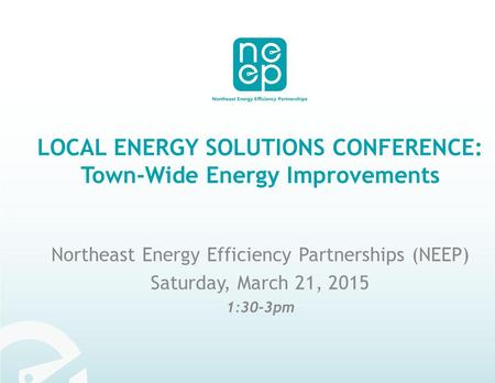 LOCAL ENERGY SOLUTIONS CONFERENCE: Town-Wide Energy Improvements Northeast Energy Efficiency Partnerships (NEEP) Saturday, March 21, 2015 1:30-3pm.