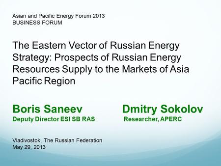 Asian and Pacific Energy Forum 2013 BUSINESS FORUM Boris Saneev Dmitry Sokolov Deputy Director ESI SB RAS Researcher, APERC The Eastern Vector of Russian.