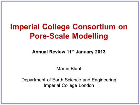 Imperial College Consortium on Pore-Scale Modelling Annual Review 11 th January 2013 Martin Blunt Department of Earth Science and Engineering Imperial.