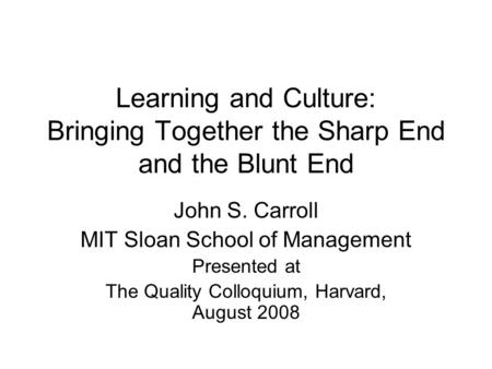 Learning and Culture: Bringing Together the Sharp End and the Blunt End John S. Carroll MIT Sloan School of Management Presented at The Quality Colloquium,