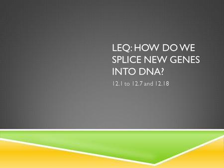 LEQ: HOW DO WE SPLICE NEW GENES INTO DNA? 12.1 to 12.7 and 12.18.