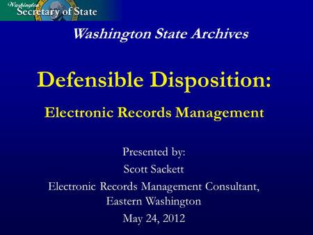 Washington State Archives Defensible Disposition: Electronic Records Management Presented by: Scott Sackett Electronic Records Management Consultant, Eastern.