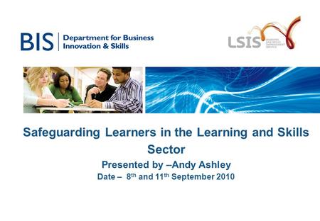 Safeguarding Learners in the Learning and Skills Sector Presented by –Andy Ashley Date – 8 th and 11 th September 2010.