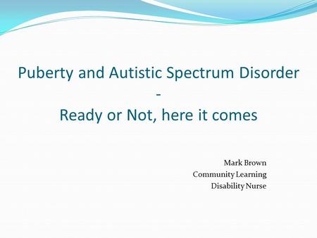 Puberty and Autistic Spectrum Disorder - Ready or Not, here it comes Mark Brown Community Learning Disability Nurse.