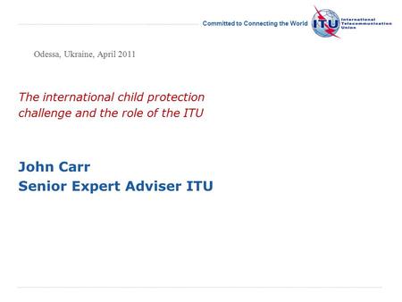 International Telecommunication Union Committed to Connecting the World The international child protection challenge and the role of the ITU John Carr.