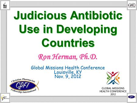 Judicious Antibiotic Use in Developing Countries Global Missions Health Conference Louisville, KY Nov. 9, 2012 Ron Herman, Ph.D.