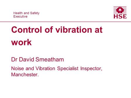 Health and Safety Executive Health and Safety Executive Control of vibration at work Dr David Smeatham Noise and Vibration Specialist Inspector, Manchester.