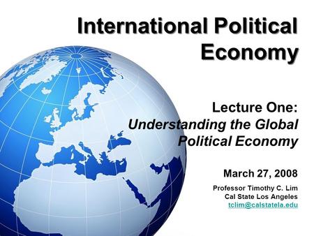 International Political Economy Lecture One: Understanding the Global Political Economy March 27, 2008 Professor Timothy C. Lim Cal State Los Angeles